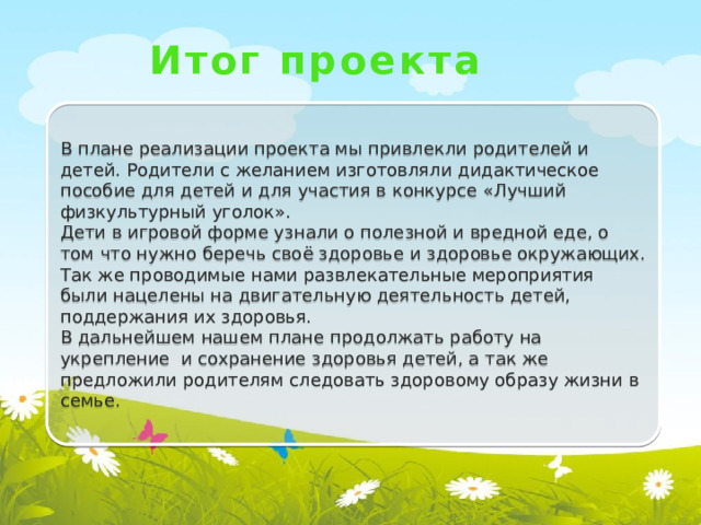 Итог проекта В плане реализации проекта мы привлекли родителей и детей. Родители с желанием изготовляли дидактическое пособие для детей и для участия в конкурсе «Лучший физкультурный уголок». Дети в игровой форме узнали о полезной и вредной еде, о том что нужно беречь своё здоровье и здоровье окружающих. Так же проводимые нами развлекательные мероприятия были нацелены на двигательную деятельность детей, поддержания их здоровья. В дальнейшем нашем плане продолжать работу на укрепление и сохранение здоровья детей, а так же предложили родителям следовать здоровому образу жизни в семье.