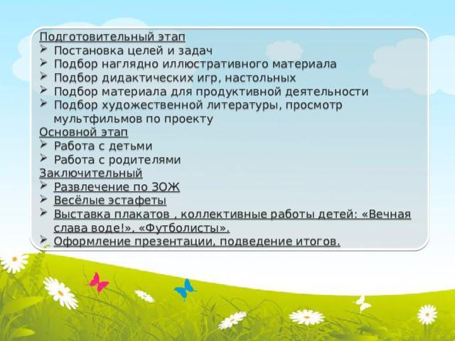 Подготовительный этап Постановка целей и задач Подбор наглядно иллюстративного материала Подбор дидактических игр, настольных Подбор материала для продуктивной деятельности Подбор художественной литературы, просмотр мультфильмов по проекту Основной этап Работа с детьми Работа с родителями Заключительный