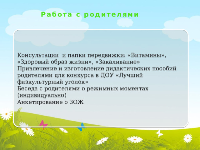 Работа с родителями Консультации и папки передвижки: «Витамины», «Здоровый образ жизни», «Закаливание» Привлечение и изготовление дидактических пособий родителями для конкурса в ДОУ «Лучший физкультурный уголок» Беседа с родителями о режимных моментах (индивидуально) Анкетирование о ЗОЖ