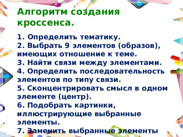 Алгоритм создания кроссенса.  Определить тематику. 2. Выбрать 9 элементов (образов), имеющих отношение к теме. 3. Найти связи между элементами. 4. Определить последовательность элементов по типу связи. 5. Сконцентрировать смысл в одном элементе (центр). 6. Подобрать картинки, иллюстрирующие выбранные элементы. 7. Заменить выбранные элементы картинками.