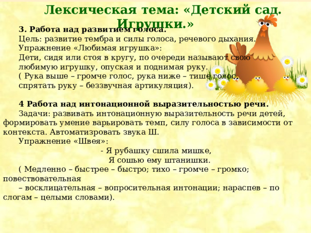 3. Работа над развитием голоса. Цель: развитие тембра и силы голоса, речевого дыхания. Упражнение «Любимая игрушка»: Дети, сидя или стоя в кругу, по очереди называют свою любимую игрушку, опуская и поднимая руку. ( Рука выше – громче голос, рука ниже – тише голос, спрятать руку – беззвучная артикуляция).  4 Работа над интонационной выразительностью речи. Задачи: развивать интонационную выразительность речи детей, формировать умение варьировать темп, силу голоса в зависимости от контекста. Автоматизровать звука Ш. Упражнение «Швея»:  - Я рубашку сшила мишке,  Я сошью ему штанишки. ( Медленно – быстрее – быстро; тихо – громче – громко; повествовательная – восклицательная – вопросительная интонации; нараспев – по слогам – целыми словами). Лексическая тема: «Детский сад. Игрушки.»