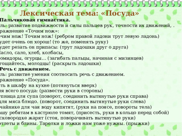 Лексическая тема: «Посуда» 1. Пальчиковая гимнастика. Цель: развитие подвижности и силы пальцев рук, точности их движений, . Упражнение «Точим нож»:  Точим нож! Точим нож! (ребром правой ладони трут левую ладонь)  Будет очень он хорош! (то же, поменять руку)  Будет резать он припасы: (трут ладошки друг о друга)  Масло, сало, хлеб, колбасы,  Помидоры, огурцы… (загибать пальцы, начиная с мизинцев)  Угощайтесь, молодцы! (раскрыть ладошки) 2. Речь с движением. Цель: развитие умения соотносить речь с движением. Упражнение «Посуда».  Есть в шкафу на кухне (потянуться вверх)  Для всего посуда: (развести руки в стороны)  Супница для супа (поворот, соединить вытянутые руки справа) И для мяса блюдо. (поворот, соединить вытянутые руки слева)  В чайнике для чая воду кипятят, (руки на поясе, повороты тела)  Кашу ребятам в кастрюле томят, (присесть, руки в кольцо перед собой)  В сковородке жарят (стоя, поворачивать вытянутые руки)  Котлеты и блины. Тарелки и ложки нам тоже нужны. (прыжки)