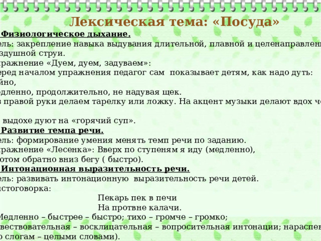 Лексическая тема: «Посуда» 3. Физиологическое дыхание. Цель: закрепление навыка выдувания длительной, плавной и целенаправленной воздушной струи. Упражнение «Дуем, дуем, задуваем»: Перед началом упражнения педагог сам показывает детям, как надо дуть: спокойно, медленно, продолжительно, не надувая щек. Из правой руки делаем тарелку или ложку. На акцент музыки делают вдох через нос, на выдохе дуют на «горячий суп». 4. Развитие темпа речи. Цель: формирование умения менять темп речи по заданию. Упражнение «Лесенка»: Вверх по ступеням я иду (медленно),  Потом обратно вниз бегу ( быстро). 5. Интонационная выразительность речи. Цель: развивать интонационную выразительность речи детей. Чистоговорка:  Пекарь пек в печи  На протвне калачи. ( Медленно – быстрее – быстро; тихо – громче – громко; повествовательная – восклицательная – вопросительная интонации; нараспев –  по слогам – целыми словами).