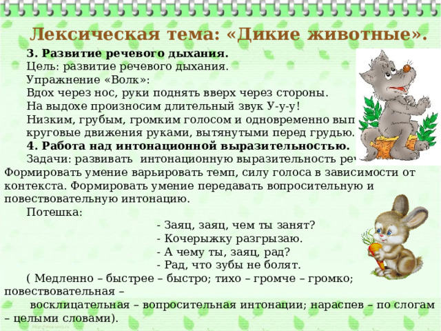 3. Развитие речевого дыхания. Цель: развитие речевого дыхания. Упражнение «Волк»: Вдох через нос, руки поднять вверх через стороны. На выдохе произносим длительный звук У-у-у! Низким, грубым, громким голосом и одновременно выполняем круговые движения руками, вытянутыми перед грудью. 4. Работа над интонационной выразительностью. Задачи: развивать интонационную выразительность речи детей. Формировать умение варьировать темп, силу голоса в зависимости от контекста. Формировать умение передавать вопросительную и повествовательную интонацию. Потешка:  - Заяц, заяц, чем ты занят?  - Кочерыжку разгрызаю.  - А чему ты, заяц, рад?  - Рад, что зубы не болят. ( Медленно – быстрее – быстро; тихо – громче – громко; повествовательная –  восклицательная – вопросительная интонации; нараспев – по слогам – целыми словами).  Лексическая тема: «Дикие животные».