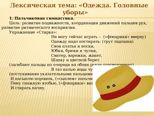 Лексическая тема: «Одежда. Головные уборы» 1. Пальчиковая гимнастика. Цель: развитие подвижности, координации движений пальцев рук, развитие ритмического восприятия. Упражнение «Стирка»:  Не могу сейчас играть – («фонарики» вверху)  Одежду надо постирать: (трут ладошки)  Свои платья и носки,  Юбки, брюки и чулки,  Свитер, варежки, жакет,  Шапку и цветной берет. (загибают пальцы по очереди на обеих руках одновременно)  В таз налью воды чуток (постукивание указательными пальцами по коленям)  И насыплю порошок, («сыплем» пальчиками)  Пену снежную взобью, («фонарики» внизу)  И стирать начну.