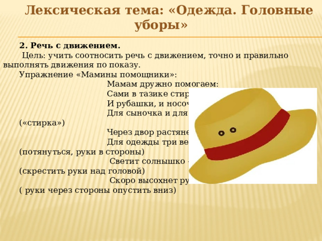 Лексическая тема: «Одежда. Головные уборы»    2. Речь с движением.  Цель: учить соотносить речь с движением, точно и правильно выполнять движения по показу. Упражнение «Мамины помощники»:  Мамам дружно помогаем:  Сами в тазике стираем.  И рубашки, и носочки  Для сыночка и для дочки. («стирка»)  Через двор растянем ловко  Для одежды три веревки. (потянуться, руки в стороны)  Светит солнышко – ромашка, (скрестить руки над головой)  Скоро высохнет рубашка. ( руки через стороны опустить вниз)