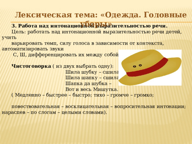 3. Работа над интонационной выразительностью речи. Цель: работать над интонационной выразительностью речи детей, учить варьировать темп, силу голоса в зависимости от контекста, автоматизировать звуки  С, Ш, дифференцировать их между собой. Чистоговорка ( из двух выбрать одну):  Шила шубку – сшила юбку,  Шила шапку – сшила тапку.  Шапка да шубка –  Вот и весь Мишутка. ( Медленно – быстрее – быстро; тихо – громче – громко; повествовательная – восклицательная – вопросительная интонации; нараспев – по слогам – целыми словами).  Лексическая тема: «Одежда. Головные уборы»