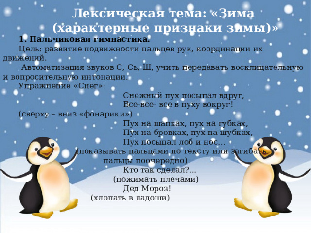 Лексическая тема: «Зима  (характерные признаки зимы)» 1. Пальчиковая гимнастика. Цель: развитие подвижности пальцев рук, координации их движений.  Автоматизация звуков С, Сь, Ш, учить передавать восклицательную и вопросительную интонации. Упражнение «Снег»:  Снежный пух посыпал вдруг,  Все-все- все в пуху вокруг! (сверху – вниз «фонарики»)  Пух на шапках, пух на губках,  Пух на бровках, пух на шубках,  Пух посыпал лоб и нос…  (показывать пальцами по тексту или загибать  пальцы поочередно)  Кто так сделал?...  (пожимать плечами)  Дед Мороз!  (хлопать в ладоши)