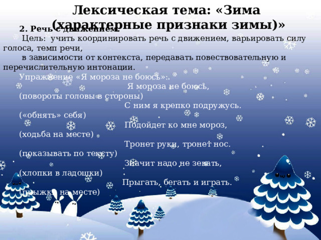 2. Речь с движением.  Цель: учить координировать речь с движением, варьировать силу голоса, темп речи,  в зависимости от контекста, передавать повествовательную и перечислительную интонации. Упражнение «Я мороза не боюсь»:  Я мороза не боюсь, (повороты головы в стороны)  С ним я крепко подружусь. («обнять» себя)   Подойдет ко мне мороз, (ходьба на месте)  Тронет руки, тронет нос. (показывать по тексту)  Значит надо не зевать, (хлопки в ладошки)  Прыгать, бегать и играть. (прыжки на месте) Лексическая тема: «Зима (характерные признаки зимы)»