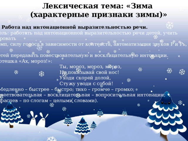 Лексическая тема: «Зима (характерные признаки зимы)»        3. Работа над интонационной выразительностью речи. Цель: работать над интонационной выразительностью речи детей, учить варьировать темп, силу голоса в зависимости от контекста, автоматизация звуков Р и Рь, учить детей передавать повествовательную и восклицательную интонации. Потешка «Ах, мороз!»:  Ты, мороз, мороз, мороз,  Не показывай свой нос!  Уходи скорей долой,  Стужу уводи с собой! ( Медленно – быстрее – быстро; тихо – громче – громко; повествовательная – восклицательная – вопросительная интонации; нараспев – по слогам – целыми словами).