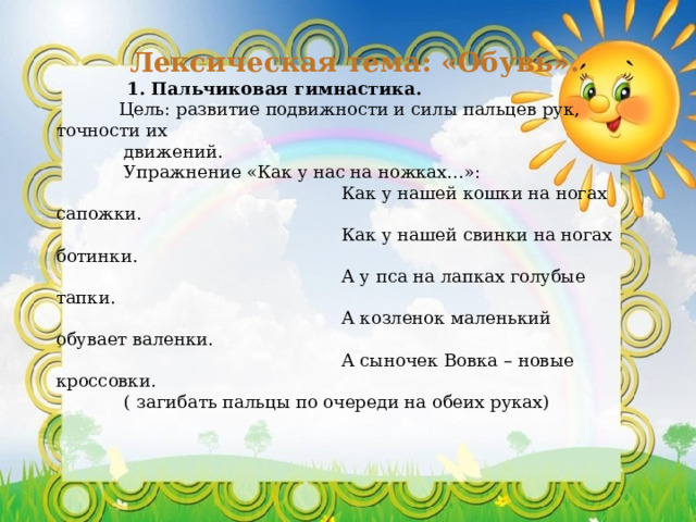 Лексическая тема: «Обувь».  1. Пальчиковая гимнастика.  Цель: развитие подвижности и силы пальцев рук, точности их  движений.  Упражнение «Как у нас на ножках…»:  Как у нашей кошки на ногах сапожки.  Как у нашей свинки на ногах ботинки.  А у пса на лапках голубые тапки.  А козленок маленький обувает валенки.  А сыночек Вовка – новые кроссовки.  ( загибать пальцы по очереди на обеих руках)