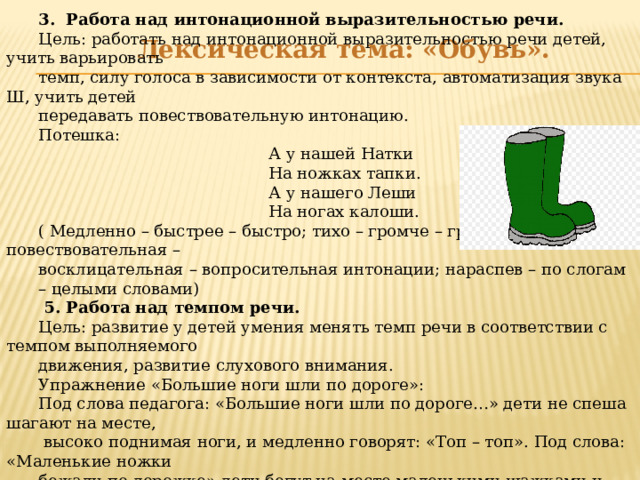 3. Работа над интонационной выразительностью речи. Цель: работать над интонационной выразительностью речи детей, учить варьировать темп, силу голоса в зависимости от контекста, автоматизация звука Ш, учить детей передавать повествовательную интонацию. Потешка:  А у нашей Натки  На ножках тапки.  А у нашего Леши  На ногах калоши. ( Медленно – быстрее – быстро; тихо – громче – громко; повествовательная – восклицательная – вопросительная интонации; нараспев – по слогам – целыми словами)  5. Работа над темпом речи. Цель: развитие у детей умения менять темп речи в соответствии с темпом выполняемого движения, развитие слухового внимания. Упражнение «Большие ноги шли по дороге»: Под слова педагога: «Большие ноги шли по дороге…» дети не спеша шагают на месте,  высоко поднимая ноги, и медленно говорят: «Топ – топ». Под слова: «Маленькие ножки бежали по дорожке» дети бегут на месте маленькими шажками и быстро говорят: «Топ –топ – топ - топ». В дальнейшем упражнение можно выполнять под музыку. .  Лексическая тема: «Обувь».