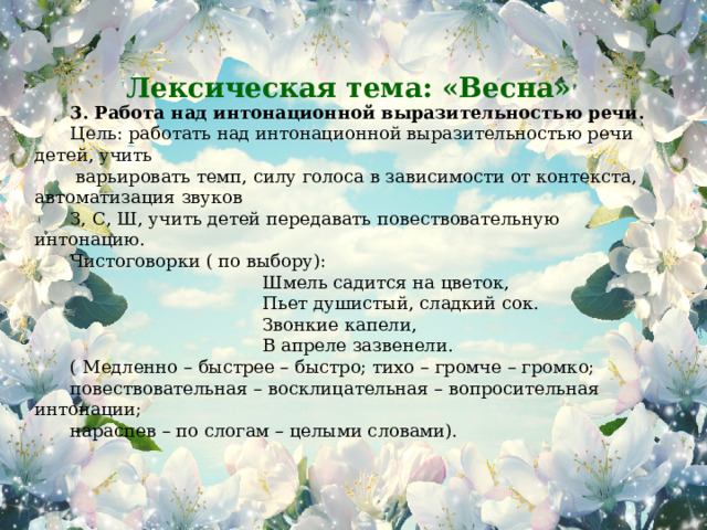 3. Работа над интонационной выразительностью речи. Цель: работать над интонационной выразительностью речи детей, учить  варьировать темп, силу голоса в зависимости от контекста, автоматизация звуков З, С, Ш, учить детей передавать повествовательную интонацию. Чистоговорки ( по выбору):  Шмель садится на цветок,  Пьет душистый, сладкий сок.  Звонкие капели,  В апреле зазвенели. ( Медленно – быстрее – быстро; тихо – громче – громко; повествовательная – восклицательная – вопросительная интонации; нараспев – по слогам – целыми словами).   Лексическая тема: «Весна»