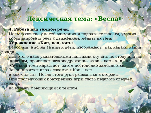 Лексическая тема: «Весна»           4. Работа над темпом речи. Цель: развитие у детей внимания и подражательности, умения координировать речь с движением, менять их темп. Упражнение «Кап, кап, кап.» Взрослый, а вслед за ним и дети, изображают, как капают капли дождя. Для этого надо указательными пальцами стучать по столу или по  коленям, произнося звукоподражание: «кап – кап – кап…»  Сначала темп нарастает, затем постепенно замедляется. Заканчивается игра словами: « Кап – кап и кон-чил-ся». После этого руки разводятся в стороны. При последующих повторениях игры слова педагога следует заменить на музыку с меняющимся темпом.