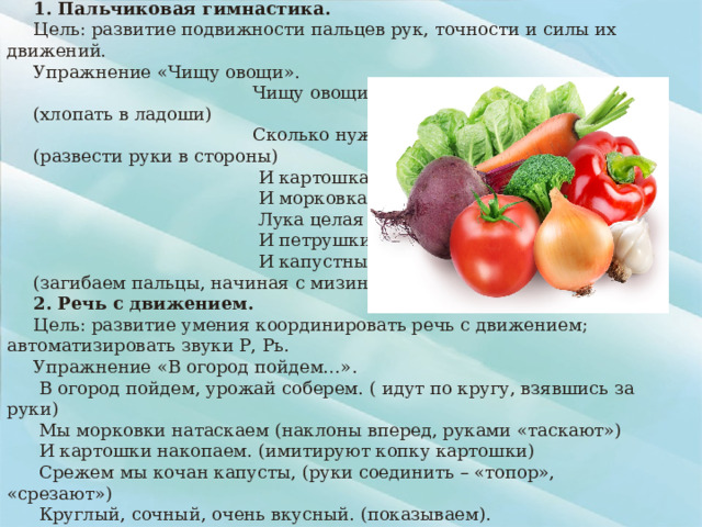 Лексическая тема : «Овощи» 1. Пальчиковая гимнастика. Цель: развитие подвижности пальцев рук, точности и силы их движений. Упражнение «Чищу овощи».  Чищу овощи для щей (хлопать в ладоши)  Сколько нужно овощей? (развести руки в стороны)  И картошка,  И морковка,  Лука целая головка,  И петрушки корешок,  И капустный кочешок. (загибаем пальцы, начиная с мизинца). 2. Речь с движением. Цель: развитие умения координировать речь с движением; автоматизировать звуки Р, Рь. Упражнение «В огород пойдем…».  В огород пойдем, урожай соберем. ( идут по кругу, взявшись за руки)  Мы морковки натаскаем (наклоны вперед, руками «таскают»)  И картошки накопаем. (имитируют копку картошки)  Срежем мы кочан капусты, (руки соединить – «топор», «срезают»)  Круглый, сочный, очень вкусный. (показываем).  Огурцов нарвем немножко (поочередно тянутся руками вверх)  И вернемся по дорожке. (ходьба на месте)