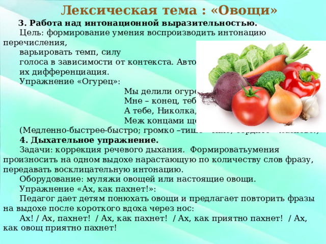 3. Работа над интонационной выразительностью. Цель: формирование умения воспроизводить интонацию перечисления, варьировать темп, силу голоса в зависимости от контекста. Автоматизация звуков Ц, Щ, их дифференциация. Упражнение «Огурец»:  Мы делили огурец:  Мне – конец, тебе – конец,  А тебе, Николка,  Меж концами щелка. (Медленно-быстрее-быстро; громко –тише - тихо; сердито – ласково.) 4. Дыхательное упражнение. Задачи: коррекция речевого дыхания. Формироватьумения произносить на одном выдохе нарастающую по количеству слов фразу, передавать восклицательную интонацию. Оборудование: муляжи овощей или настоящие овощи. Упражнение «Ах, как пахнет!»: Педагог дает детям понюхать овощи и предлагает повторить фразы на выдохе после короткого вдоха через нос: Ах! / Ах, пахнет! / Ах, как пахнет! / Ах, как приятно пахнет! / Ах, как овощ приятно пахнет! Лексическая тема : «Овощи»