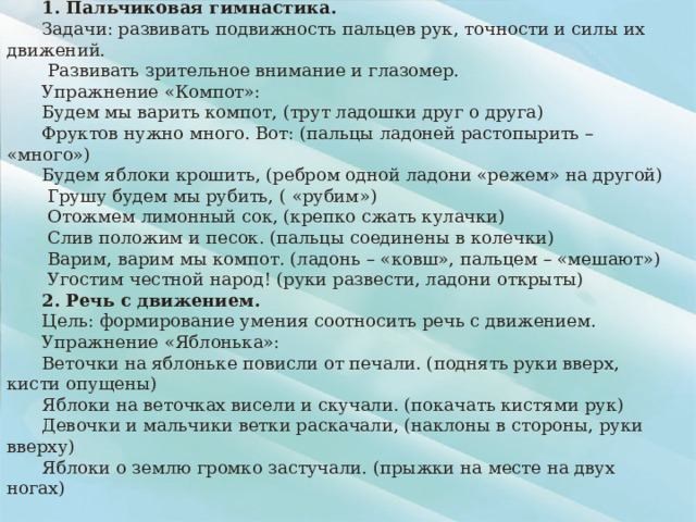 Лексическая тема: «Фрукты» 1. Пальчиковая гимнастика. Задачи: развивать подвижность пальцев рук, точности и силы их движений.  Развивать зрительное внимание и глазомер. Упражнение «Компот»: Будем мы варить компот, (трут ладошки друг о друга) Фруктов нужно много. Вот: (пальцы ладоней растопырить – «много») Будем яблоки крошить, (ребром одной ладони «режем» на другой)  Грушу будем мы рубить, ( «рубим»)  Отожмем лимонный сок, (крепко сжать кулачки)  Слив положим и песок. (пальцы соединены в колечки)  Варим, варим мы компот. (ладонь – «ковш», пальцем – «мешают»)  Угостим честной народ! (руки развести, ладони открыты) 2. Речь с движением. Цель: формирование умения соотносить речь с движением. Упражнение «Яблонька»: Веточки на яблоньке повисли от печали. (поднять руки вверх, кисти опущены) Яблоки на веточках висели и скучали. (покачать кистями рук) Девочки и мальчики ветки раскачали, (наклоны в стороны, руки вверху) Яблоки о землю громко застучали. (прыжки на месте на двух ногах)