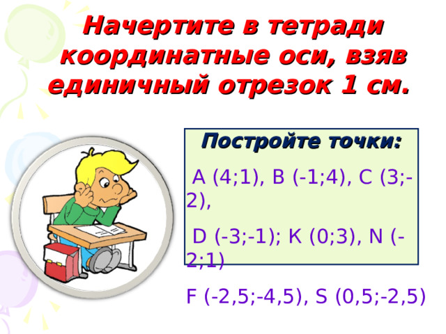 Начертите в тетради координатные оси, взяв единичный отрезок 1 см.  Постройте точки:  А (4;1), В (-1;4), С (3;-2),  D (-3;-1); К (0;3), N (-2; 1 ) F (-2,5;-4,5), S (0,5;-2,5)