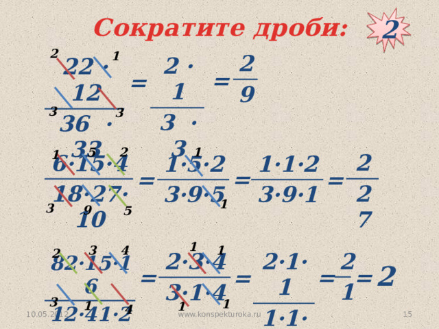 2 Сократите дроби: 2 1 2 9 2 · 1 3 · 3 22 · 12 36 · 33 = = 3 3 1 5 2 1 2 27 6·15·4 18·27·10 1·5·2 1·1·2 3·9·5 3·9·1 = = = 1 3 9 5 1 3 4 1 2 2 2·1·1 1·1·1 1 2·3·4 3·1·4 82·15·16 12·41·20 2 = = = = 3 1 1 1 4 www.konspekturoka.ru  10.05.2012