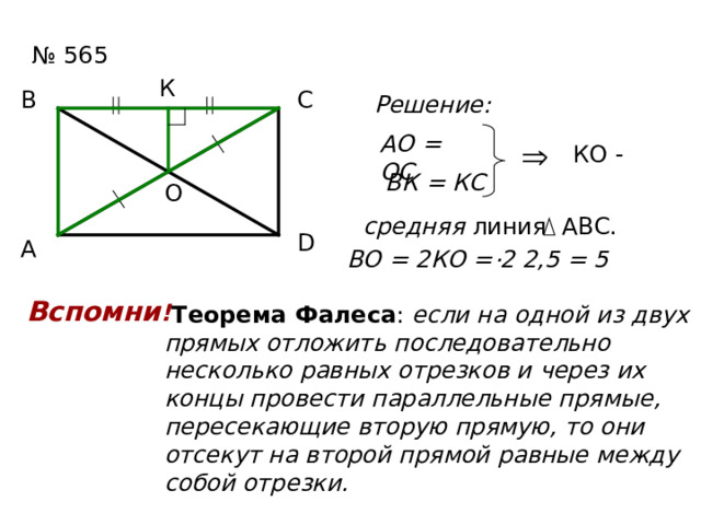 № 565 К С В Решение: АО = ОС КО - ВК = КС О средняя линия АВС. D А . ВО = 2КО = 2 2,5 = 5 Вспомни !  Теорема Фалеса : если на одной из двух прямых отложить последовательно несколько равных отрезков и через их концы провести параллельные прямые, пересекающие вторую прямую, то они отсекут на второй прямой равные между собой отрезки. ? 2,5 2