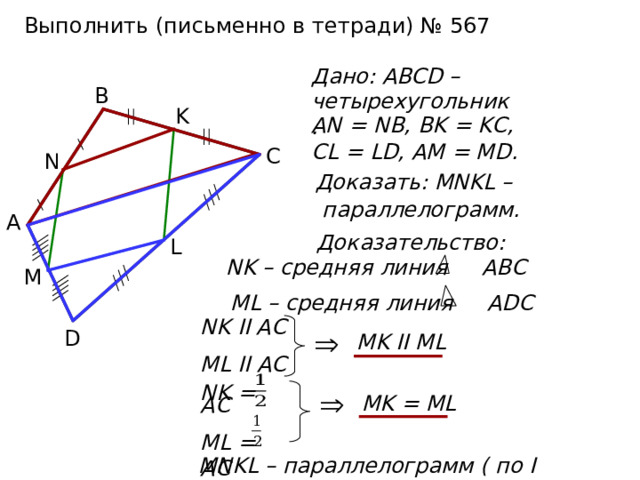Выполнить (письменно в тетради) № 567 Дано: ABCD – четырехугольник. В K AN = NB, BK = KC, CL = LD, AM = MD. С N  Доказать: MNKL –  параллелограмм. А Доказательство: L NK – средняя линия ABC  M ML – средняя линия ADC NK II AC ML II AC D MK II ML MK = ML NK = AC ML = AC MNKL – параллелограмм ( по I признаку )