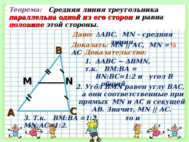 Теорема: Средняя линия треугольника параллельна одной из его сторон и равна половине этой стороны. Дано: Δ АВС, М N – средняя линия. Доказать: М N || АС, М N = ½  АС В Доказательство: Δ АВС ~ Δ ВМ N , т.к. ВМ:ВА = В N :ВС=1:2 и угол В – общий. М N 2. Угол ВМ N равен углу ВАС,  а они соответственные при прямых М N и АС и секущей АВ. Значит, М N || АС. С А 3. Т.к. ВМ:ВА =1:2, то и М N :АС=1:2. 2