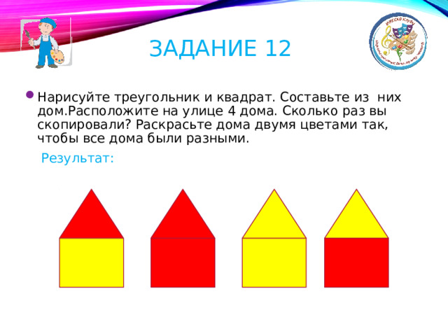 Задание 12 Нарисуйте треугольник и квадрат. Составьте из них дом.Расположите на улице 4 дома. Сколько раз вы скопировали? Раскрасьте дома двумя цветами так, чтобы все дома были разными.  Результат: