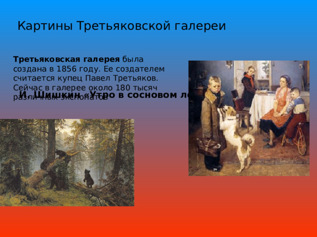 Картины Третьяковской галереи Третьяковская галерея  была создана в 1856 году. Ее создателем считается купец Павел Третьяков. Сейчас в галерее около 180 тысяч различных экспонатов И. Шишкин «Утро в сосновом лесу»  «Опять двойка»