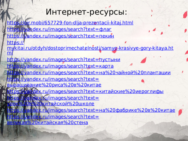 Интернет-ресурсы: https :// oir.mobi/657729-fon-dlja-prezentacii-kitaj.html https://yandex.ru/images/search?text= флаг https://yandex.ru/images/search?text= пекин https:// mykitai.ru/otdyh/dostoprimechatelnosti/samye-krasivye-gory-kitaya.html https://yandex.ru/images/search?text= пустыни https://yandex.ru/images/search?text= карта https://yandex.ru/images/search?text= на%20чайной%20плантации https://yandex.ru/images/search?text= выращивание%20риса%20в%20китае https://yandex.ru/images/search?text= китайские%20иероглифы https://yandex.ru/images/search?text= урок%20в%20китайской%20школе https://yandex.ru/images/search?text= на%20фабрике%20в%20китае https://yandex.ru/images/search?text= великая%20китайская%20стена