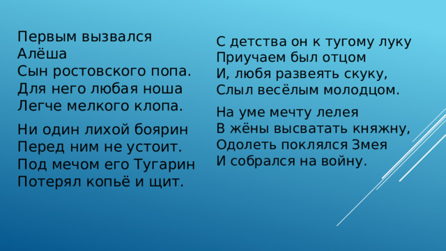 Первым вызвался Алёша  Сын ростовского попа.  Для него любая ноша  Легче мелкого клопа. С детства он к тугому луку  Приучаем был отцом  И, любя развеять скуку,  Слыл весёлым молодцом. Ни один лихой боярин  Перед ним не устоит.  Под мечом его Тугарин  Потерял копьё и щит. На уме мечту лелея  В жёны высватать княжну,  Одолеть поклялся Змея  И собрался на войну.