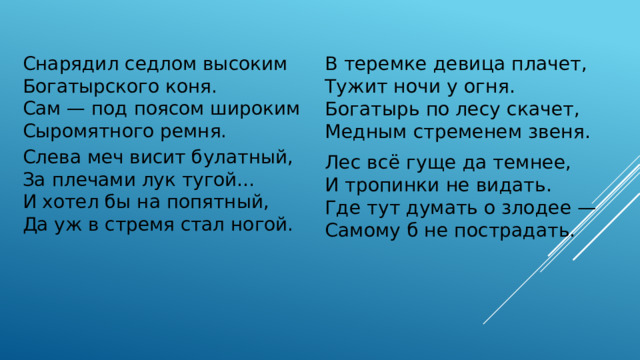 В теремке девица плачет,  Тужит ночи у огня.  Богатырь по лесу скачет,  Медным стременем звеня. Лес всё гуще да темнее,  И тропинки не видать.  Где тут думать о злодее —  Самому б не пострадать. Снарядил седлом высоким  Богатырского коня. Сам — под поясом широким  Сыромятного ремня. Слева меч висит булатный,  За плечами лук тугой…  И хотел бы на попятный,  Да уж в стремя стал ногой.