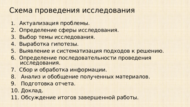 Схема проведения исследования 1. Актуализация проблемы. 2.  Определение сферы исследования. 3.  Выбор темы исследования. 4.  Выработка гипотезы. 5.  Выявление и систематизация подходов к решению. 6.  Определение последовательности проведения исследования. 7.  Сбор и обработка информации. 8.  Анализ и обобщение полученных материалов. 9.  Подготовка отчета. 10. Доклад. 11. Обсуждение итогов завершенной работы.