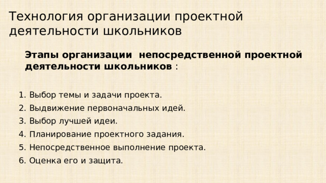 Технология организации проектной деятельности школьников  Этапы организации непосредственной проектной деятельности школьников : 1. Выбор темы и задачи проекта. 2. Выдвижение первоначальных идей. 3. Выбор лучшей идеи. 4. Планирование проектного задания. 5. Непосредственное выполнение проекта. 6. Оценка его и защита.