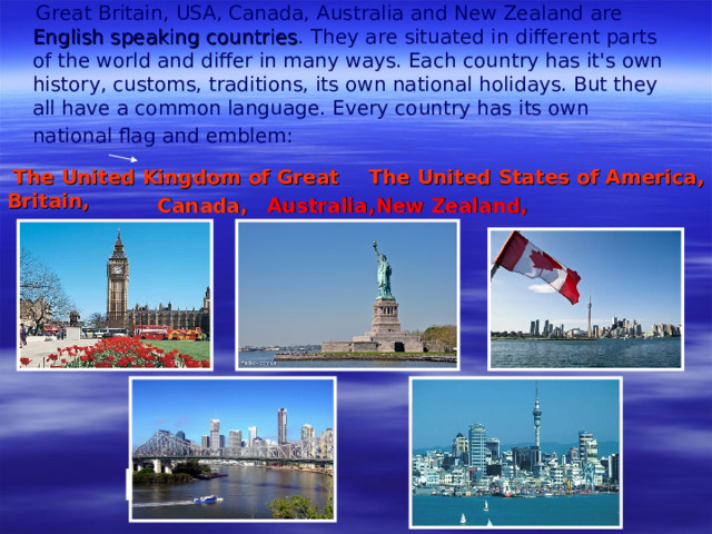 Great Britain,  USA, Canada, Australia and New Zealand are English speaking countries . They are situated in different parts of the world and differ in many ways. Each cou n try has it's own history , customs, traditions, its own national holidays. But they all have a common language. Every country has its own national flag and emblem :   The United Kingdom of Great Britain ,  The United States of America , Canada ,  Australia ,   New Zealand ,