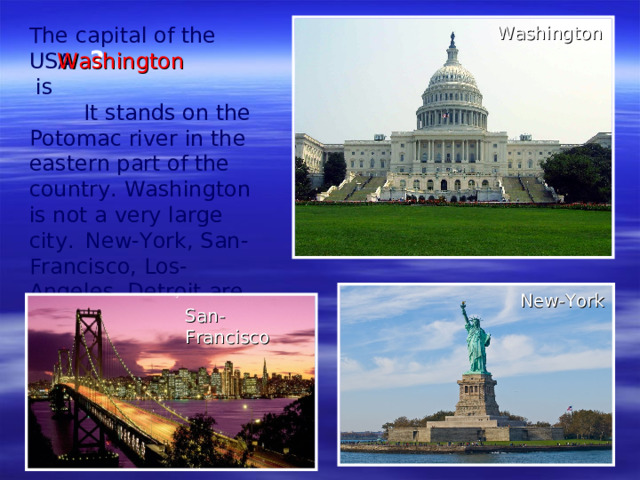 The capital of the USA  is    It stands on the Potomac river in the eastern part of the country. Washington is not a very large city.  New-York , San-Francisco, Los-Angeles, Detroit  are the largest. Washington ? Washington New-York San-Francisco