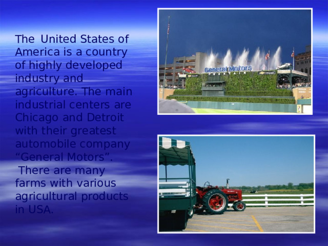 The   United States of America is a country of highly developed industry and agriculture. The main industrial centers are Chicago and Detroit with their greatest automobile company “General Motors”.  There are many farms with various agricultural products  in USA.