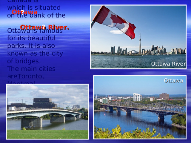 The capital of Canada is  which is situated on the bank of the Ottawa is famous for its beautiful parks. It is also known as the city of bridges. T he main cities areToronto, Montreal and Vancouver.  Ottawa ? Ottawa River. ? Ottawa River Ottawa