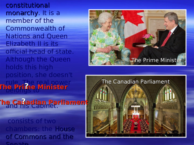 Canada is a constitutional monarchy . It is a member of the Commonwealth of Nations and Queen Elizabeth II is its official head of state. Although the Queen holds this high position, she doesn't rule. The real power belongs to     and his Cabinet.   consists of two chambers: the House of Commons and the Senate. The Prime Minister The Canadian Parliament ? The Prime Minister ? The Canadian Parliament