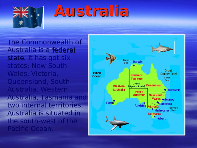 Australia  The Commonwealth of Australia is a federal state . It has got six states: New South Wales, Victoria, Queensland, South Australia, Western Australia, Tasmania and two internal territories. Australia is situated in the south-west of the Pacific Ocean.