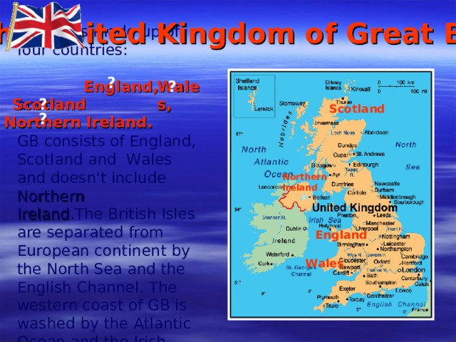 The United Kingdom of Great Britain The UK is made up of four countries: . and GB consists of England, Scotland and Wales and doesn't include  Northern Ireland . The British Isles are separated from European continent by the North Sea and the English Channel. The western coast of GB is washed by the Atlantic Ocean and the Irish Sea. ? ? England , Wales , Scotland ? Scotland ? Northern Ireland . Northern Ireland England Wales