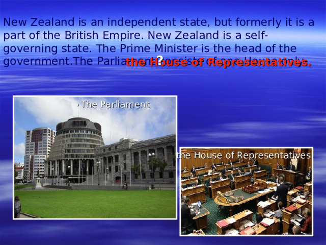 New Zealand is an independent state, but formerly it is a part of the  British Empire. New Zealand is a self-governing state. The Prime Minister is the head of the government.The Parliament consists of one House only- ? the House  of  Representatives. The Parliament the House  of  Representatives