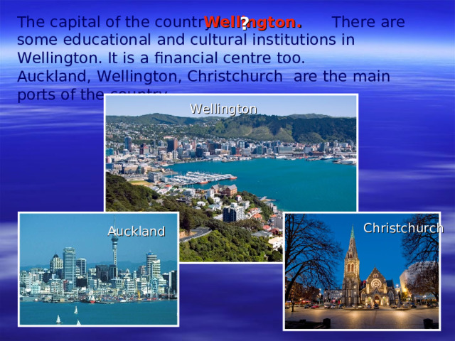 The capital of the country is  There are some educational and cultural institutions in Wellington. It is a financial centre too. Auckland, Wellington, Christchurch are the main ports of the country.   Wellington . ?  Wellington Christchurch Auckland