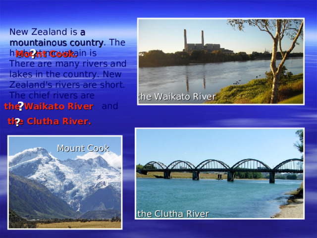 New Zealand is a mountainous country . The highest mountain is  There are many rivers and lakes in the country. New Zealand's rivers are short. The chief rivers are    and   ? Mount Cook . the Waikato River ? the Waikato River the Clutha River . ? Mount Cook the Clutha River