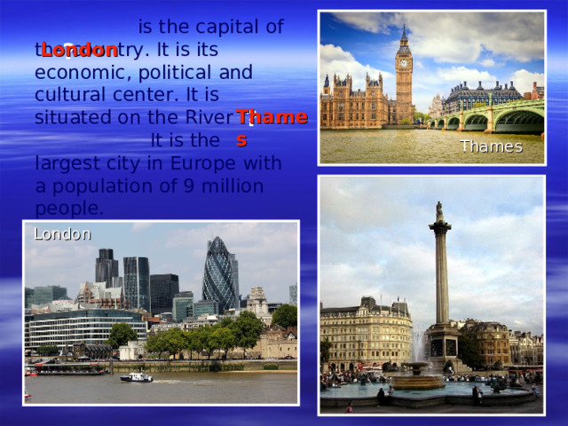 is the capital of the country. It is its economic, political and cultural center. It is situated on the River  It is the largest city in Europe with a population of 9 million people.    ?   London  ? Thames Thames   London