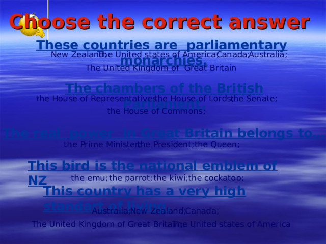 Сhoose the correct answer  Th e s e countr ies  are parliamentary  monarch ies . Australia ; New Zealand ; The United states of America ; Canada ; The United Kingdom of Great Britain The chambers  of the British Parliament . the Senate; the House of Representatives ; the House of Lords ; the House of Commons ; The real  power   in Great Britain belongs to … the Queen ; the Prime Minister ; the President ; This bird is the national emblem of NZ the cockatoo ; the parrot ; the emu ; the kiwi ; This country has a very high standart of living.  New Zealand ; Australia ; Canada ; The United states of America The United Kingdom of Great Britain ;