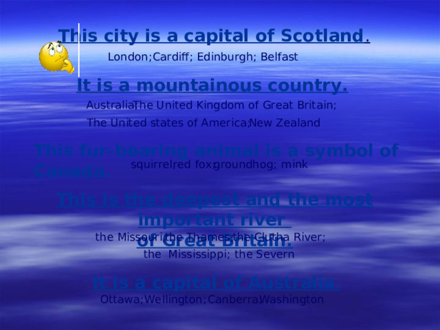 This city is a capital of Scotland . London ; Cardiff ; Edinburgh ; Belfast It is a mountainous country.  Australia ; The United Kingdom of Great Britain ; The United states of America; New Zealand This fur-bearing animal is a symbol of Canada. m ink red fox ; squirrel; g roundhog; This is the deepest and the most important river of Great Britain. the Clutha River ; the Missouri ; the Thames ; the Mississippi ; the Severn It is a capital of Australia . Ottawa; Wellington ; Canberra ; Washington
