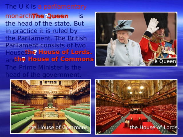 The U K is a parliamentary monarchy .     is the head of the state. But in practice it is ruled by the Parliament. The British Parliament consists of two Houses:  and  The Prime Minister is the head of the government.     The Queen ? the House of Lords. ? ? the House of Commons The Queen the House of Lords. the House of Commons
