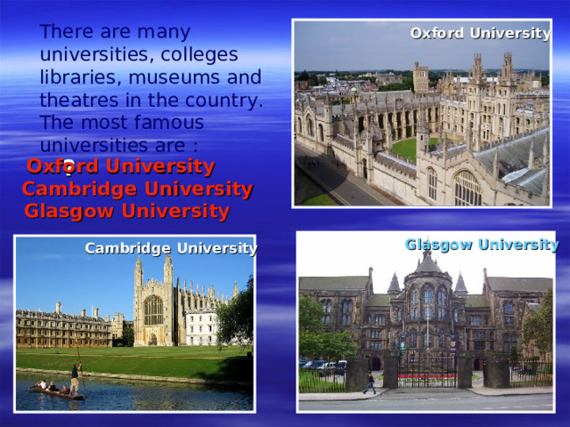 There are many universities, colleges libraries, museums and theatres in the country. The most famous universities are :        Oxford University ?  Oxford University Cambridge University Glasgow University  Glasgow University  Cambridge University