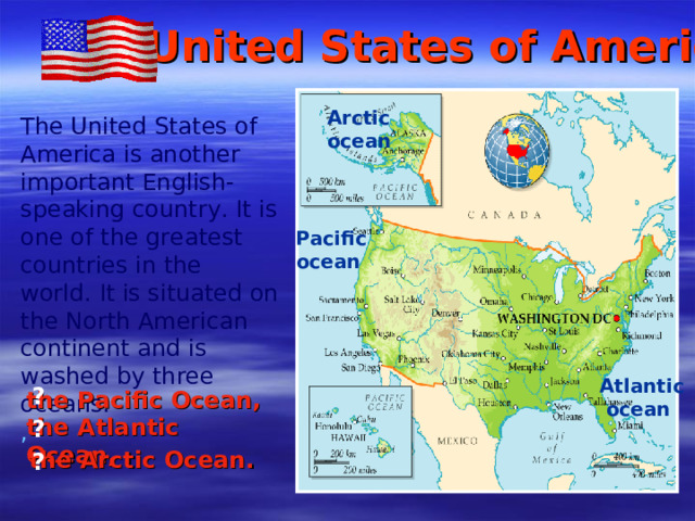 The United States of America Arctic ocean The United States of America is another important English - speaking country. It is one of the greatest countries in the world. It is situated on the North American continent and is washed by three oceans: ,   Pacific  ocean Atlantic  ocean ? the Pacific Ocean , the Atlantic Ocean , ?  the Arctic Ocean . ?
