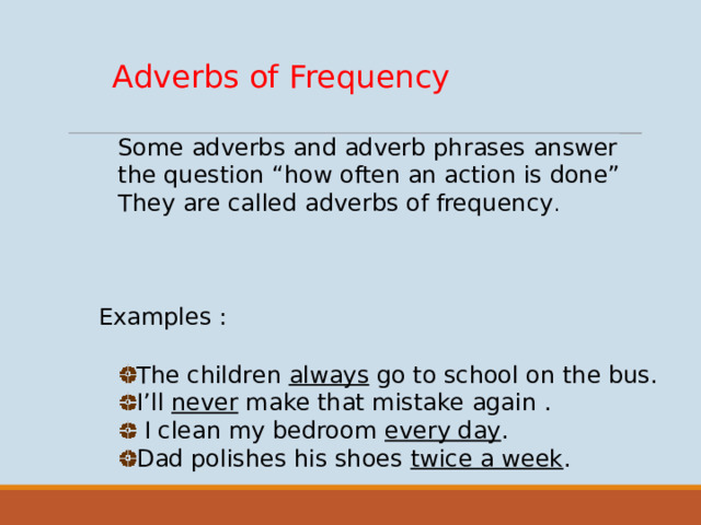 Adverbs of Frequency Some adverbs and adverb phrases answer the question “how often an action is done” They are called adverbs of frequency . Examples : The children always go to school on the bus. I’ll never make that mistake again .  I clean my bedroom every day . Dad polishes his shoes twice a week .